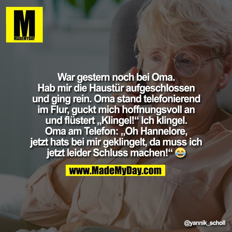 War gestern noch bei Oma.<br />
Hab mir die Haustür aufgeschlossen<br />
und ging rein. Oma stand telefonierend<br />
im Flur, guckt mich hoffnungsvoll an<br />
und flüstert „Klingel!“ Ich klingel.<br />
Oma am Telefon: „Oh Hannelore,<br />
jetzt hats bei mir geklingelt, da muss ich<br />
jetzt leider Schluss machen!“ 😂