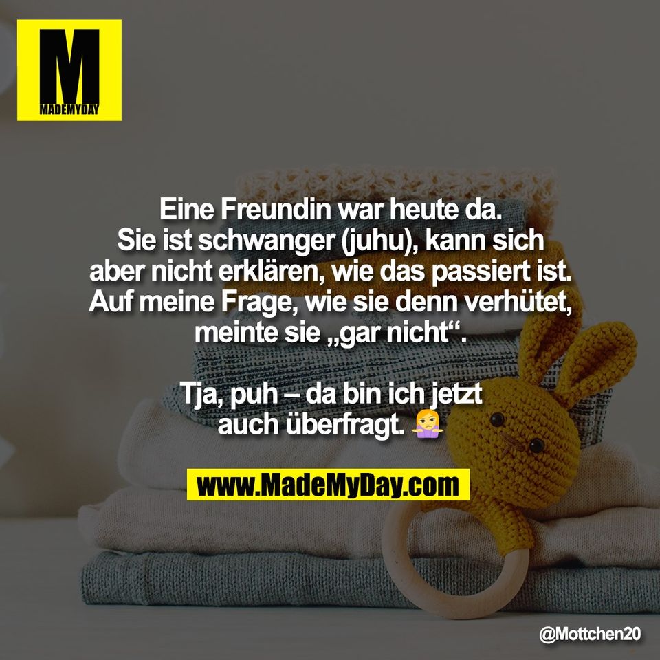 Eine Freundin war heute da.<br />
Sie ist schwanger (juhu), kann sich<br />
aber nicht erklären, wie das passiert ist.<br />
Auf meine Frage, wie sie denn verhütet,<br />
meinte sie „gar nicht“.<br />
<br />
Tja, puh – da bin ich jetzt<br />
auch überfragt. 🤷‍