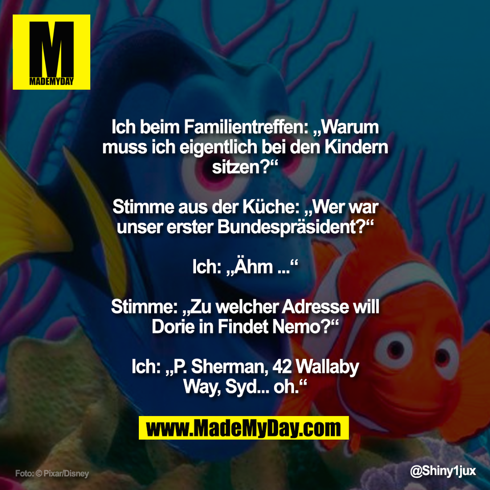 "Ich beim Familientreffen: „Warum<br />
muss ich eigentlich bei den Kindern<br />
sitzen?“<br />
<br />
Stimme aus der Küche: „Wer war<br />
unser erster Bundespräsident?“<br />
<br />
Ich: „Ähm ...“<br />
<br />
Stimme: „Zu welcher Adresse will<br />
Dorie in Findet Nemo?“<br />
<br />
Ich: „P. Sherman, 42 Wallaby<br />
Way, Syd... oh.“"