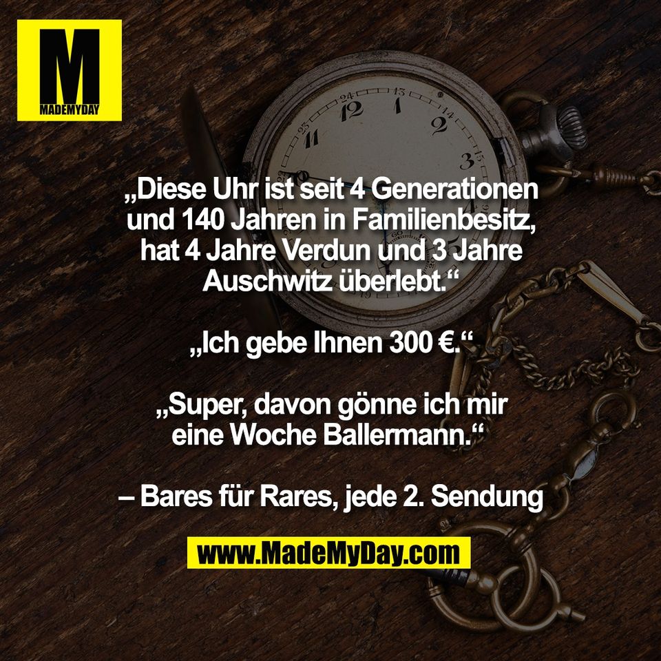 „Diese Uhr ist seit 4 Generationen<br />
und 140 Jahren in Familienbesitz,<br />
hat 4 Jahre Verdun und 3 Jahre<br />
Auschwitz überlebt.“<br />
<br />
„Ich gebe Ihnen 300 €.“<br />
<br />
„Super, davon gönne ich mir<br />
eine Woche Ballermann.“ <br />
<br />
– Bares für Rares, jede 2. Sendung