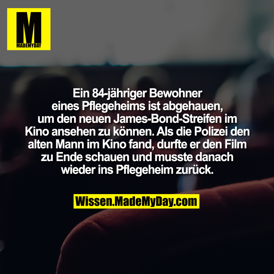Ein 84-jähriger Bewohner eines Pflegeheims ist abgehauen, um den neuen James-Bond-Streifen im Kino ansehen zu können. Als die Polizei den alten Mann im Kino fand, durfte er den Film zu Ende schauen und musste danach wieder ins Pflegeheim zurück.
