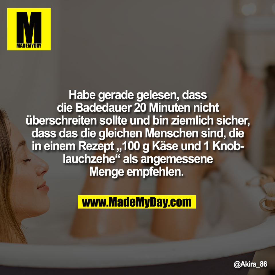 Habe gerade gelesen, dass<br />
die Badedauer 20 Minuten nicht<br />
überschreiten sollte und bin ziemlich sicher,<br />
dass das die gleichen Menschen sind, die<br />
in einem Rezept „100 g Käse und 1 Knob-<br />
lauchzehe“ als angemessene<br />
Menge empfehlen.