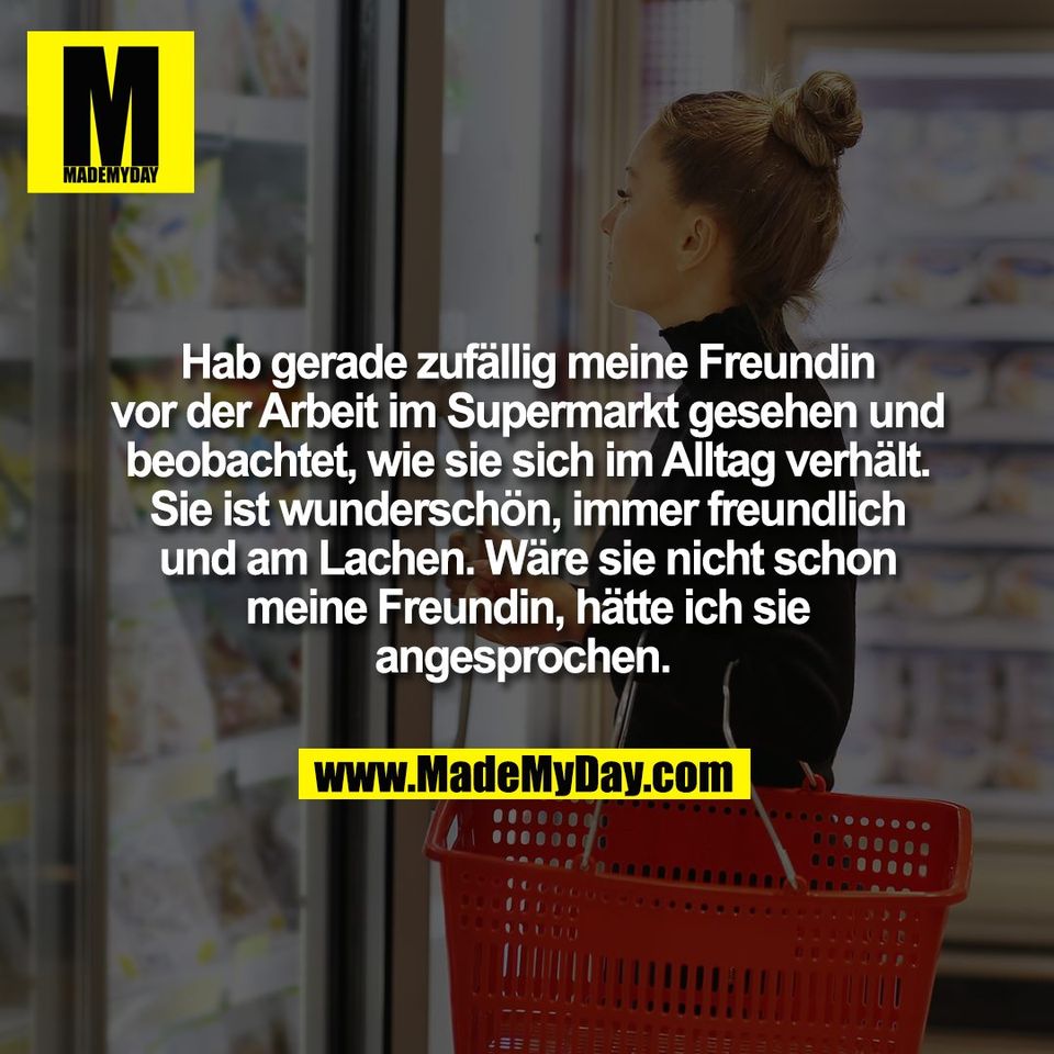 Hab gerade zufällig meine Freundin<br />
vor der Arbeit im Supermarkt gesehen und<br />
beobachtet, wie sie sich im Alltag verhält.<br />
Sie ist wunderschön, immer freundlich<br />
und am Lachen. Wäre sie nicht schon<br />
meine Freundin, hätte ich sie<br />
angesprochen. 