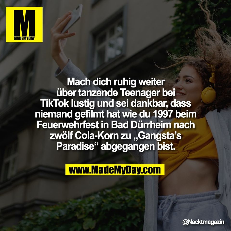 Mach dich ruhig weiter<br />
über tanzende Teenager bei<br />
TikTok lustig und sei dankbar, dass<br />
niemand gefilmt hat wie du 1997 beim<br />
Feuerwehrfest in Bad Dürrheim nach<br />
zwölf Cola-Korn zu „Gangsta’s<br />
Paradise“ abgegangen bist.