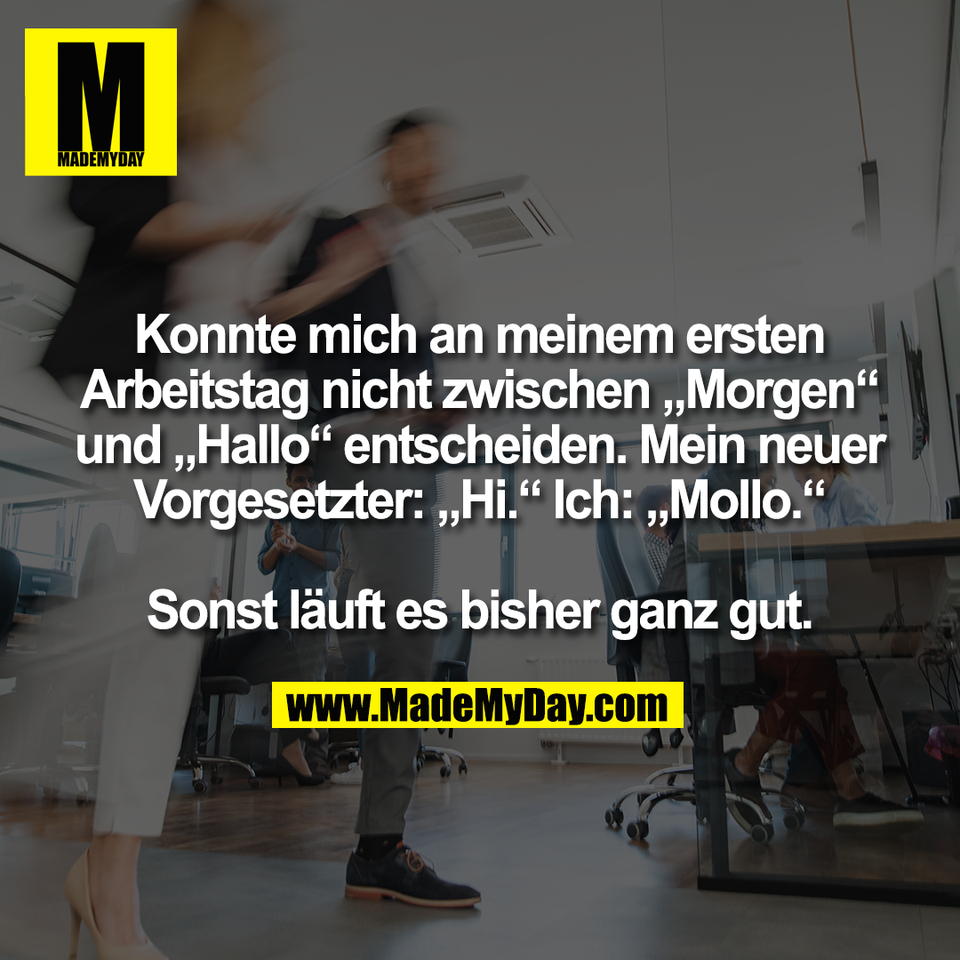Konnte mich an meinem ersten<br />
Arbeitstag nicht zwischen „Morgen“<br />
und „Hallo“ entscheiden. Mein neuer<br />
Vorgesetzter: „Hi.“ Ich: „Mollo.“<br />
<br />
Sonst läuft es bisher ganz gut.