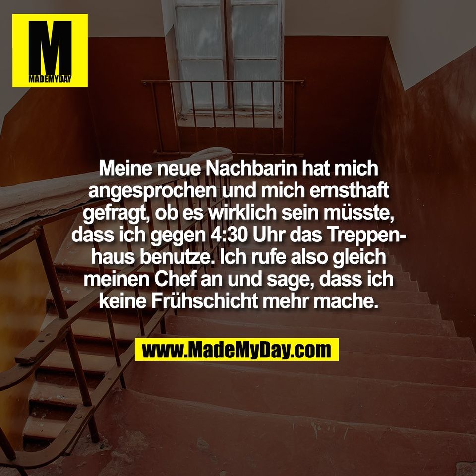 Meine neue Nachbarin hat mich<br />
angesprochen und mich ernsthaft<br />
gefragt, ob es wirklich sein müsste,<br />
dass ich gegen 4:30 Uhr das Treppen-<br />
haus benutze. Ich rufe also gleich<br />
meinen Chef an und sage, dass ich<br />
keine Frühschicht mehr mache.
