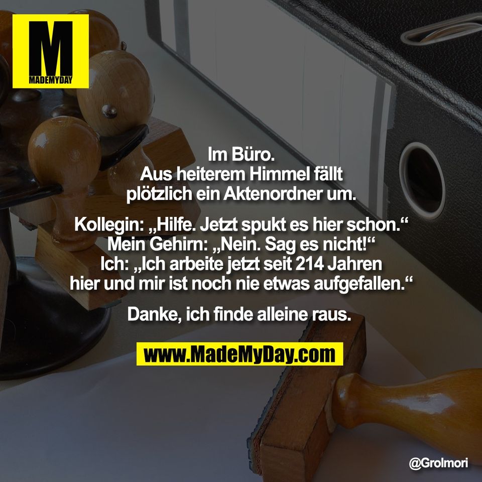 Im Büro.<br />
Aus heiterem Himmel fällt<br />
plötzlich ein Aktenordner um.<br />
<br />
Kollegin: „Hilfe. Jetzt spukt es hier schon.“<br />
Mein Gehirn: „Nein. Sag es nicht!“<br />
Ich: „Ich arbeite jetzt seit 214 Jahren<br />
hier und mir ist noch nie etwas aufgefallen.“<br />
<br />
Danke, ich finde alleine raus.