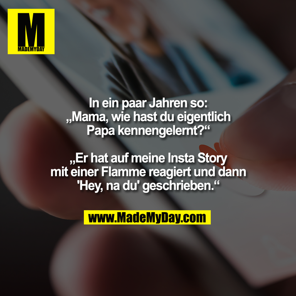 In ein paar Jahren so:<br />
„Mama, wie hast du eigentlich<br />
Papa kennengelernt?“<br />
<br />
„Er hat auf meine Insta Story<br />
mit einer Flamme reagiert und dann<br />
'Hey, na du' geschrieben.“