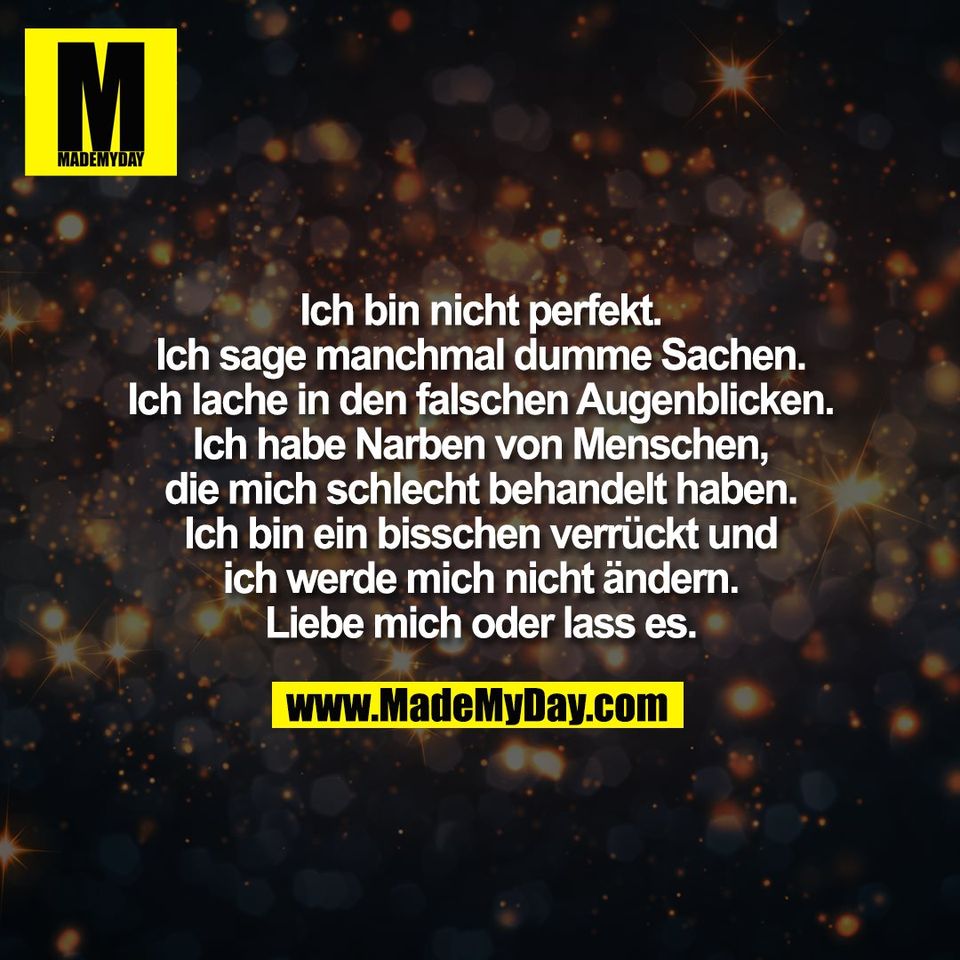 Ich bin nicht perfekt.<br />
Ich sage manchmal dumme Sachen.<br />
Ich lache in den falschen Augenblicken.<br />
Ich habe Narben von Menschen,<br />
die mich schlecht behandelt haben.<br />
Ich bin ein bisschen verrückt und<br />
ich werde mich nicht ändern.<br />
Liebe mich oder lass es.
