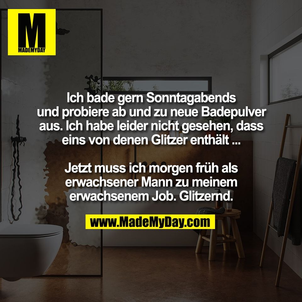 Ich bade gern Sonntagabends<br />
und probiere ab und zu neue Badepulver<br />
aus. Ich habe leider nicht gesehen, dass<br />
eins von denen Glitzer enthält ...<br />
<br />
Jetzt muss ich morgen früh als<br />
erwachsener Mann zu meinem<br />
erwachsenem Job. Glitzernd.