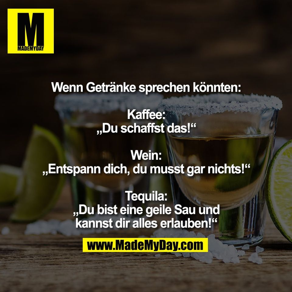 Wenn Getränke sprechen könnten:<br />
<br />
Kaffee:<br />
„Du schaffst das!“<br />
<br />
Wein:<br />
„Entspann dich, du musst gar nichts!“<br />
<br />
Tequila:<br />
„Du bist eine geile Sau und<br />
kannst dir alles erlauben!“
