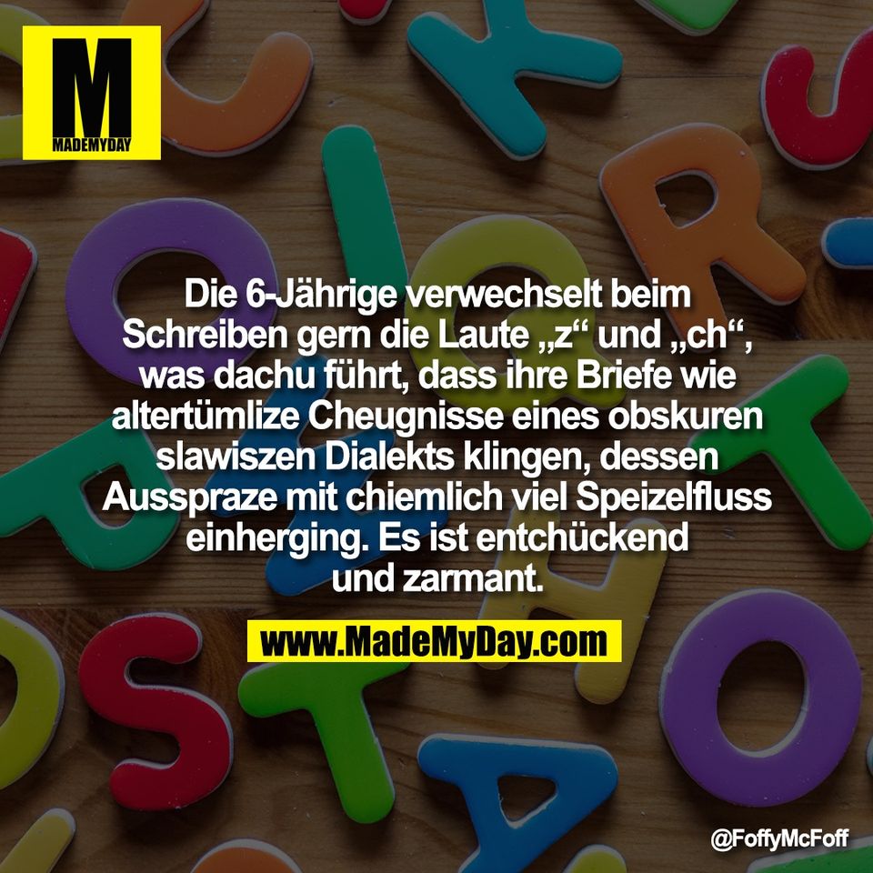Die 6-Jährige verwechselt beim<br />
Schreiben gern die Laute „z“ und „ch“,<br />
was dachu führt, dass ihre Briefe wie<br />
altertümlize Cheugnisse eines obskuren<br />
slawiszen Dialekts klingen, dessen<br />
Ausspraze mit chiemlich viel Speizelfluss<br />
einherging. Es ist entchückend<br />
und zarmant.