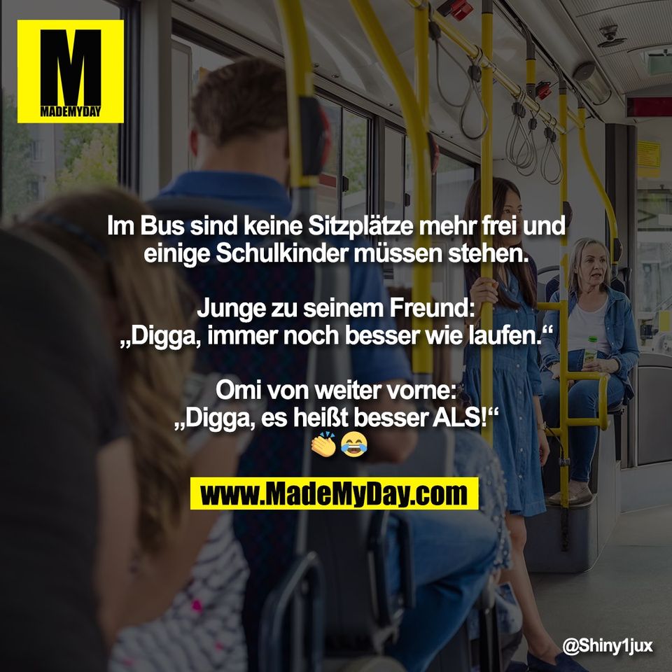 Im Bus sind keine Sitzplätze mehr frei und<br />
einige Schulkinder müssen stehen.<br />
<br />
Junge zu seinem Freund:<br />
„Digga, immer noch besser wie laufen.“<br />
<br />
Omi von weiter vorne:<br />
„Digga, es heißt besser ALS!“<br />
 👏 😂
