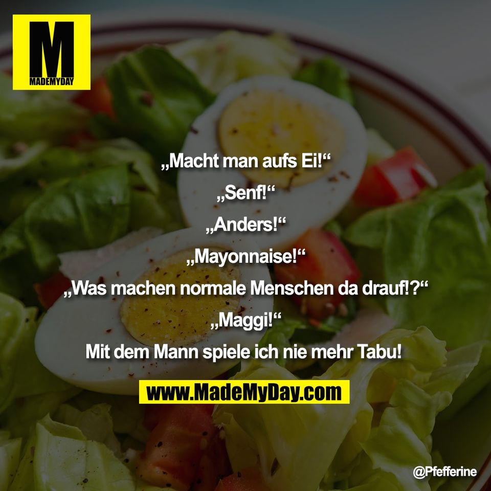 „Macht man aufs Ei!“<br />
<br />
„Senf!“<br />
<br />
„Anders!“<br />
<br />
„Mayonnaise!“<br />
<br />
„Was machen normale Menschen da drauf!?“<br />
<br />
„Maggi!“<br />
<br />
Mit dem Mann spiele ich nie mehr Tabu!