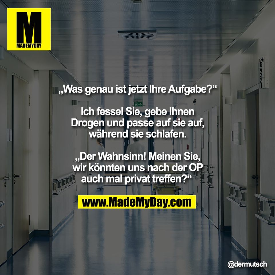 „Was genau ist jetzt Ihre Aufgabe?“<br />
<br />
Ich fessel Sie, gebe Ihnen<br />
Drogen und passe auf sie auf,<br />
während sie schlafen.<br />
<br />
„Der Wahnsinn! Meinen Sie,<br />
wir könnten uns nach der OP<br />
auch mal privat treffen?“
