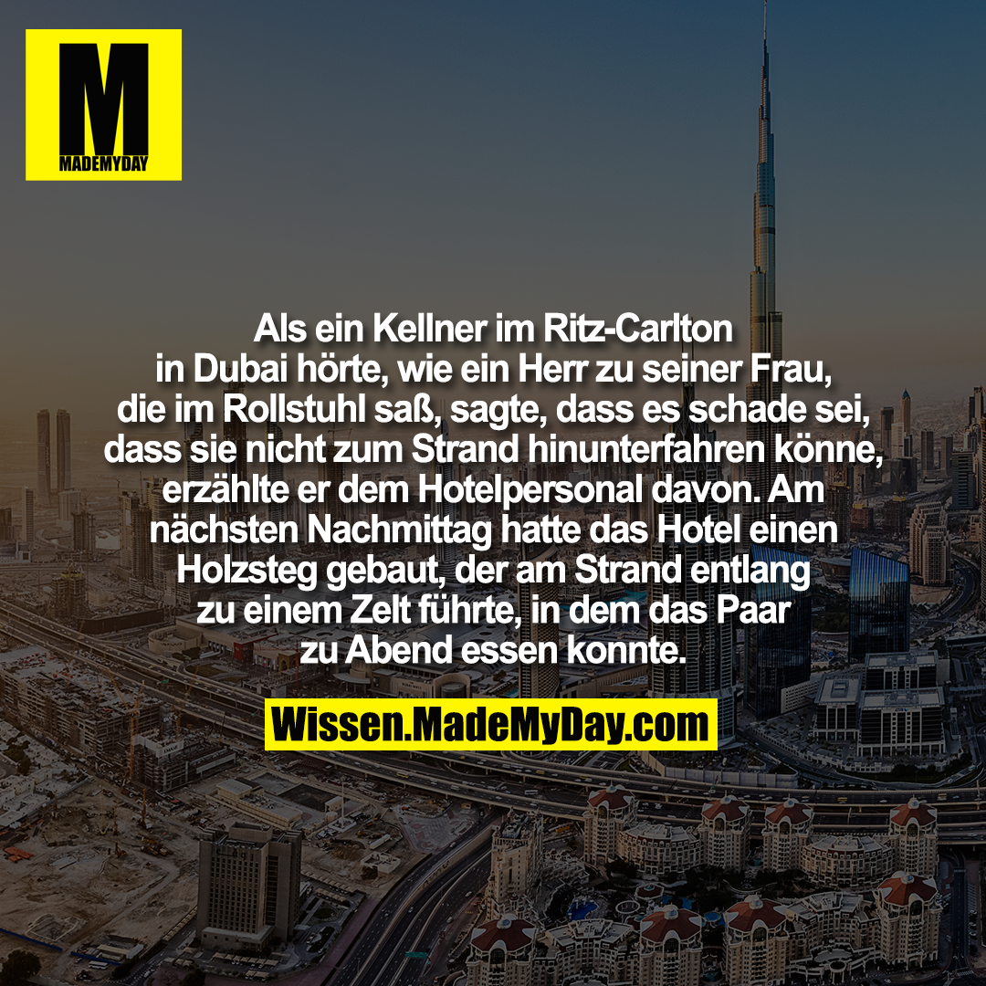 Als ein Kellner im Ritz-Carlton in Dubai hörte, wie ein Herr zu seiner Frau, die im Rollstuhl saß, sagte, dass es schade sei, dass sie nicht zum Strand hinunterfahren könne, erzählte er dem Hotelpersonal davon. Am nächsten Nachmittag hatte das Hotel einen Holzsteg gebaut, der am Strand entlang zu einem Zelt führte, in dem das Paar zu Abend essen konnte.