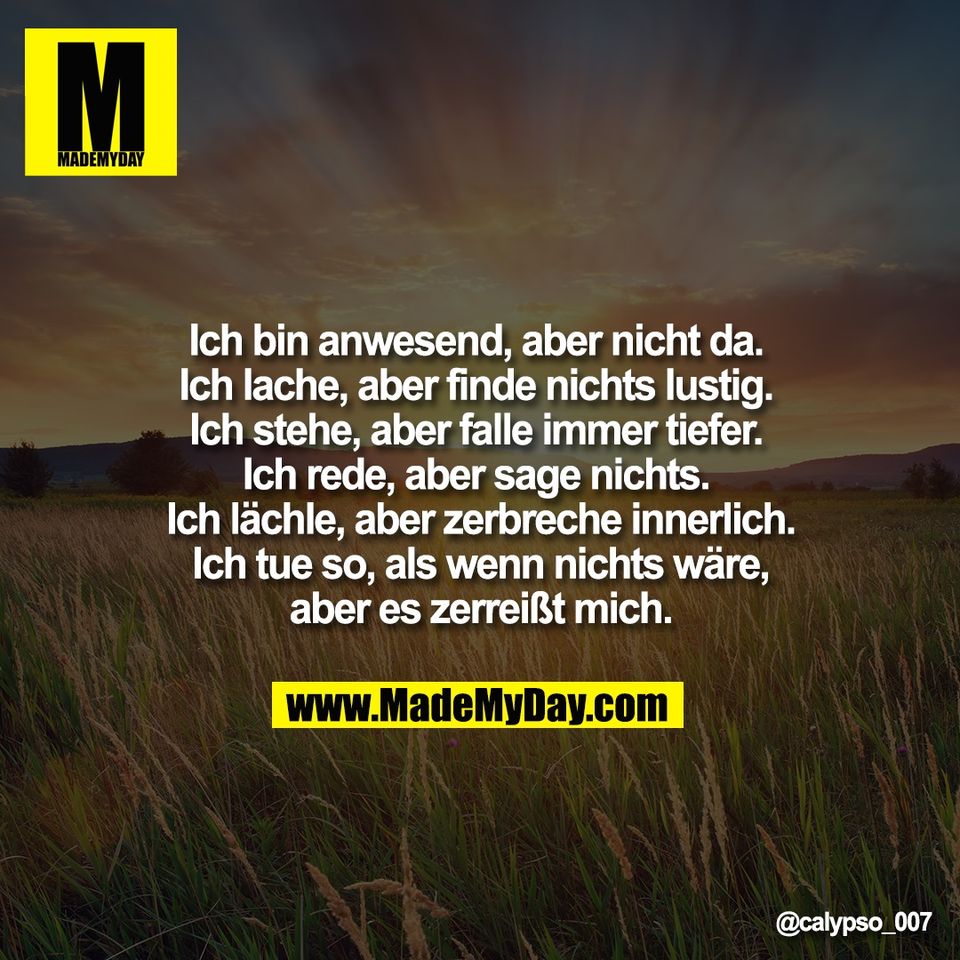 Ich bin anwesend, aber nicht da. <br />
Ich lache, aber finde nichts lustig. <br />
Ich stehe, aber falle immer tiefer. <br />
Ich rede, aber sage nichts. <br />
Ich lächle, aber zerbreche innerlich.<br />
Ich tue so, als wenn nichts wäre,<br />
aber es zerreißt mich.