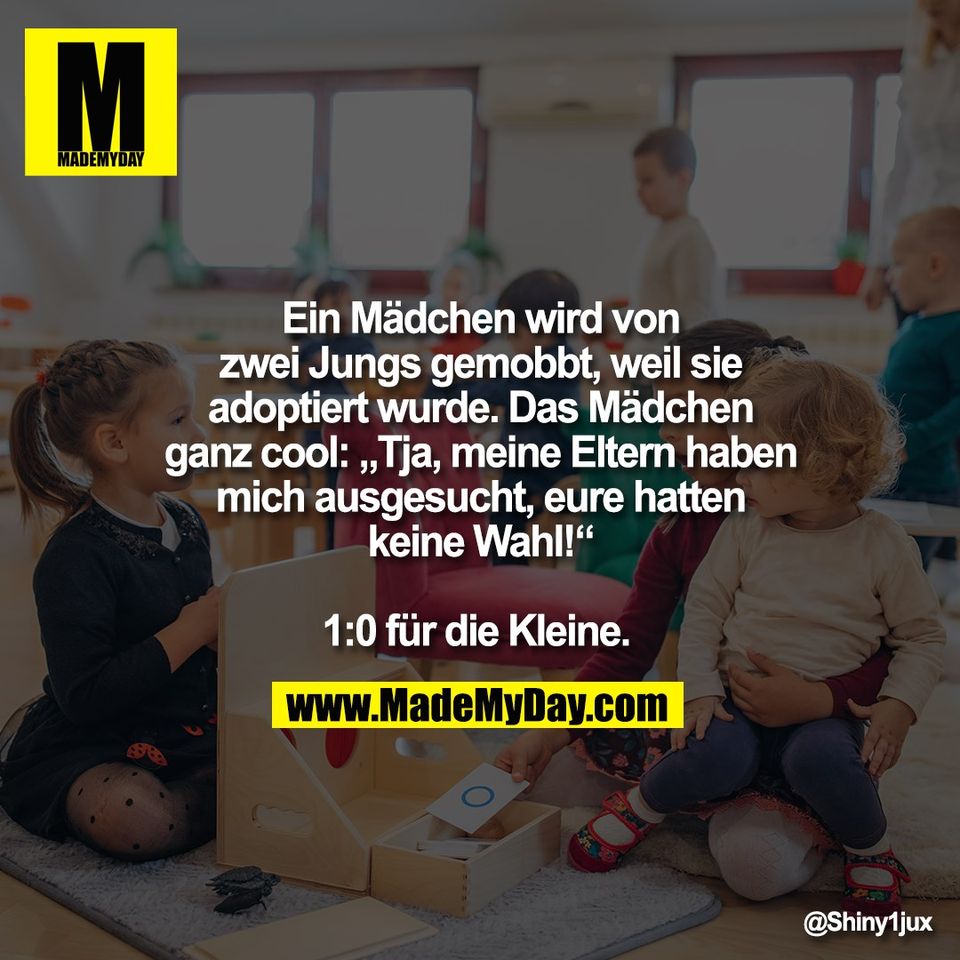 Ein Mädchen wird von<br />
zwei Jungs gemobbt, weil sie<br />
adoptiert wurde. Das Mädchen<br />
ganz cool: „Tja, meine Eltern haben<br />
mich ausgesucht, eure hatten<br />
keine Wahl!“<br />
<br />
1:0 für die Kleine.
