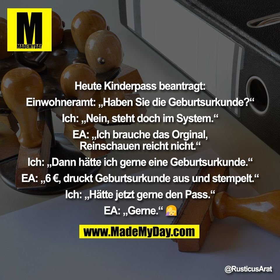 Heute Kinderpass beantragt:<br />
<br />
Einwohneramt: „Haben Sie die Geburtsurkunde?“<br />
<br />
Ich: „Nein, steht doch im System.“<br />
<br />
EA: „Ich brauche das Orginal,<br />
Reinschauen reicht nicht.“<br />
<br />
Ich: „Dann hätte ich gerne eine Geburtsurkunde.“<br />
<br />
EA: „6 €, druckt Geburtsurkunde aus und stempelt.“<br />
<br />
Ich: „Hätte jetzt gerne den Pass.“<br />
<br />
EA: „Gerne.“ 🤦