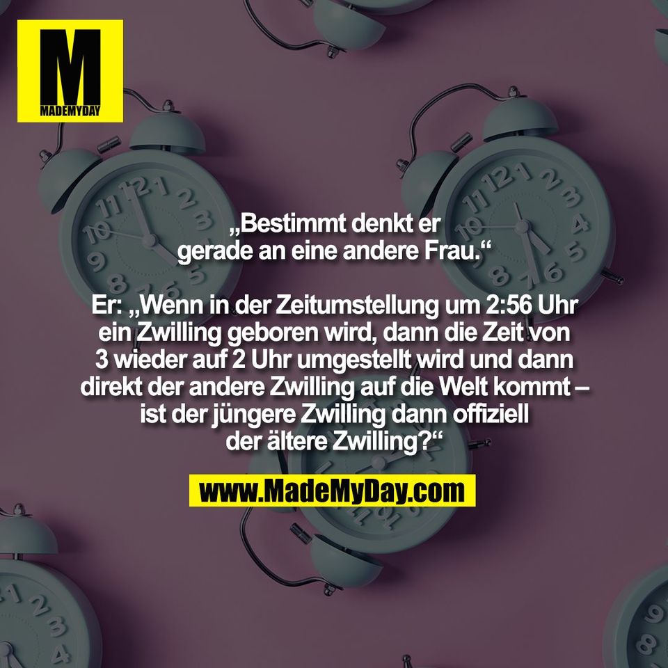 „Bestimmt denkt er<br />
gerade an eine andere Frau.“<br />
<br />
Er: „Wenn in der Zeitumstellung um 2:56 Uhr<br />
ein Zwilling geboren wird, dann die Zeit von<br />
3 wieder auf 2 Uhr umgestellt wird und dann<br />
direkt der andere Zwilling auf die Welt kommt –<br />
ist der jüngere Zwilling dann offiziell<br />
der ältere Zwilling?“