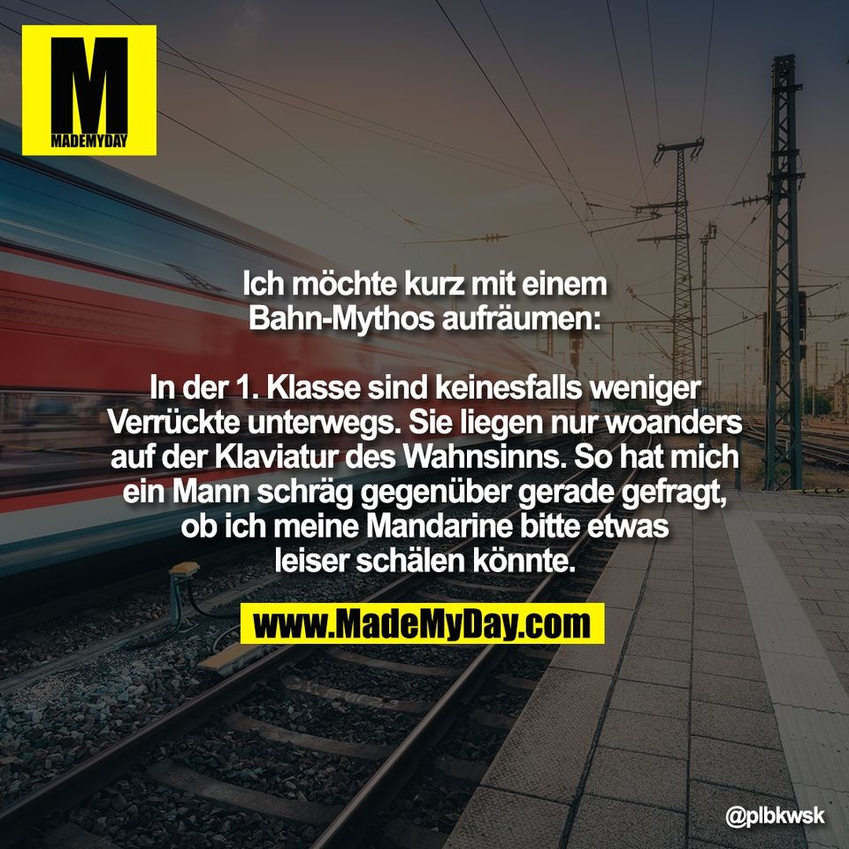 Ich möchte kurz mit einem<br />
Bahn-Mythos aufräumen:<br />
<br />
In der 1. Klasse sind keinesfalls weniger<br />
Verrückte unterwegs. Sie liegen nur woanders<br />
auf der Klaviatur des Wahnsinns. So hat mich<br />
ein Mann schräg gegenüber gerade gefragt,<br />
ob ich meine Mandarine bitte etwas<br />
leiser schälen könnte.