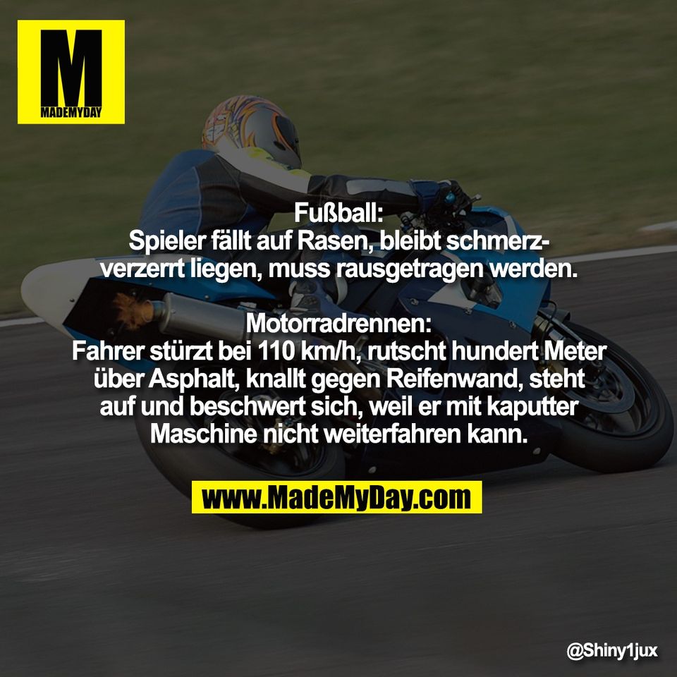 "Fußball:<br />
Spieler fällt auf Rasen, bleibt schmerz-<br />
verzerrt liegen, muss rausgetragen werden.<br />
<br />
Motorradrennen:<br />
Fahrer stürzt bei 110 km/h, rutscht hundert Meter<br />
über Asphalt, knallt gegen Reifenwand, steht<br />
auf und beschwert sich, weil er mit kaputter<br />
Maschine nicht weiterfahren kann."