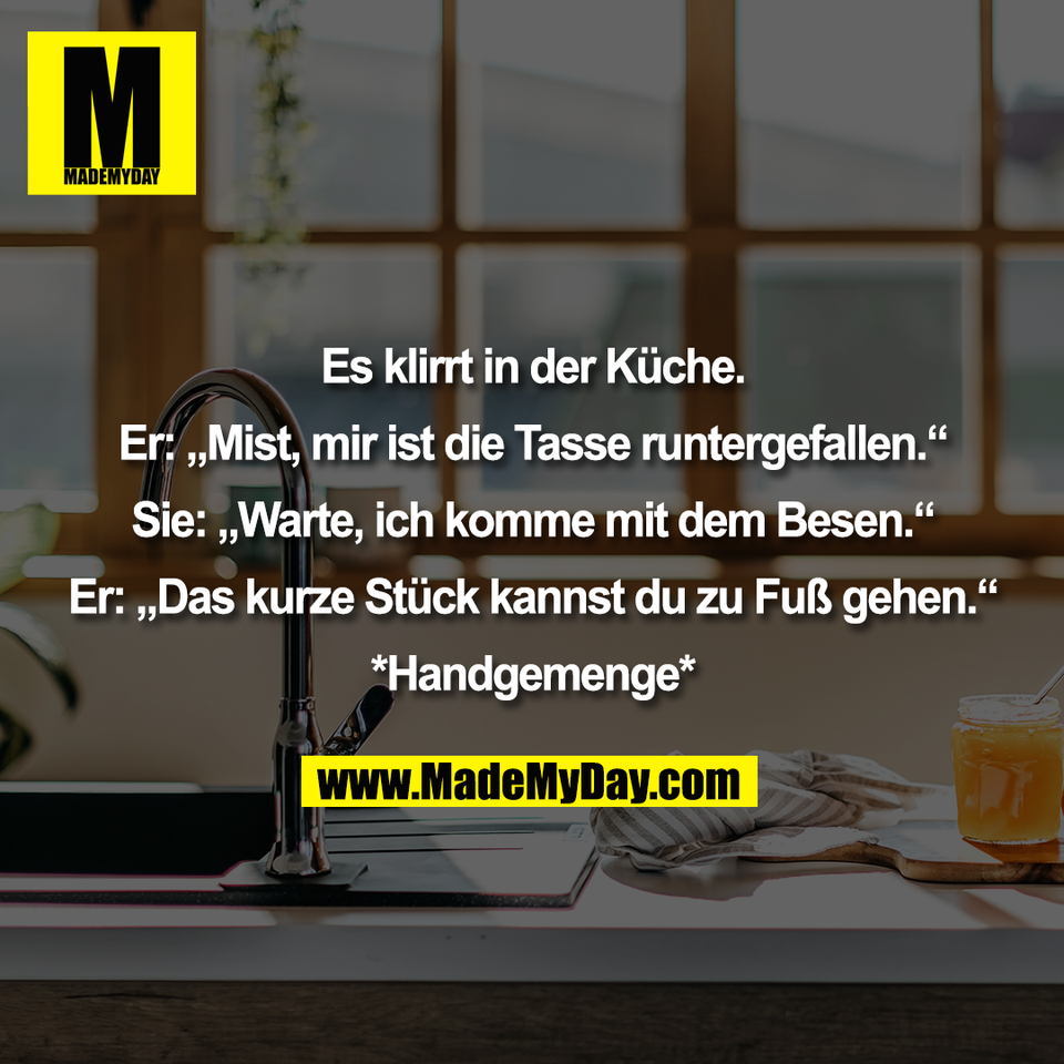 Es klirrt in der Küche.<br />
<br />
Er: „Mist, mir ist die Tasse runtergefallen.“<br />
<br />
Sie: „Warte, ich komme mit dem Besen.“<br />
<br />
Er: „Das kurze Stück kannst du zu Fuß gehen.“<br />
<br />
*Handgemenge*