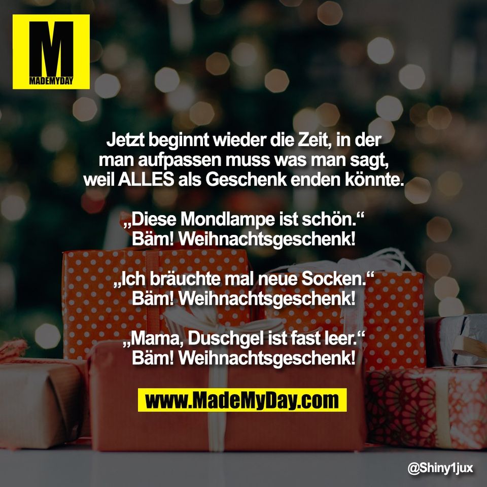 Jetzt beginnt wieder die Zeit, in der<br />
man aufpassen muss was man sagt,<br />
weil ALLES als Geschenk enden könnte.<br />
<br />
„Diese Mondlampe ist schön.“<br />
Bäm! Weihnachtsgeschenk!<br />
<br />
„Ich bräuchte mal neue Socken.“<br />
Bäm! Weihnachtsgeschenk!<br />
<br />
„Mama, Duschgel ist fast leer.“<br />
Bäm! Weihnachtsgeschenk!