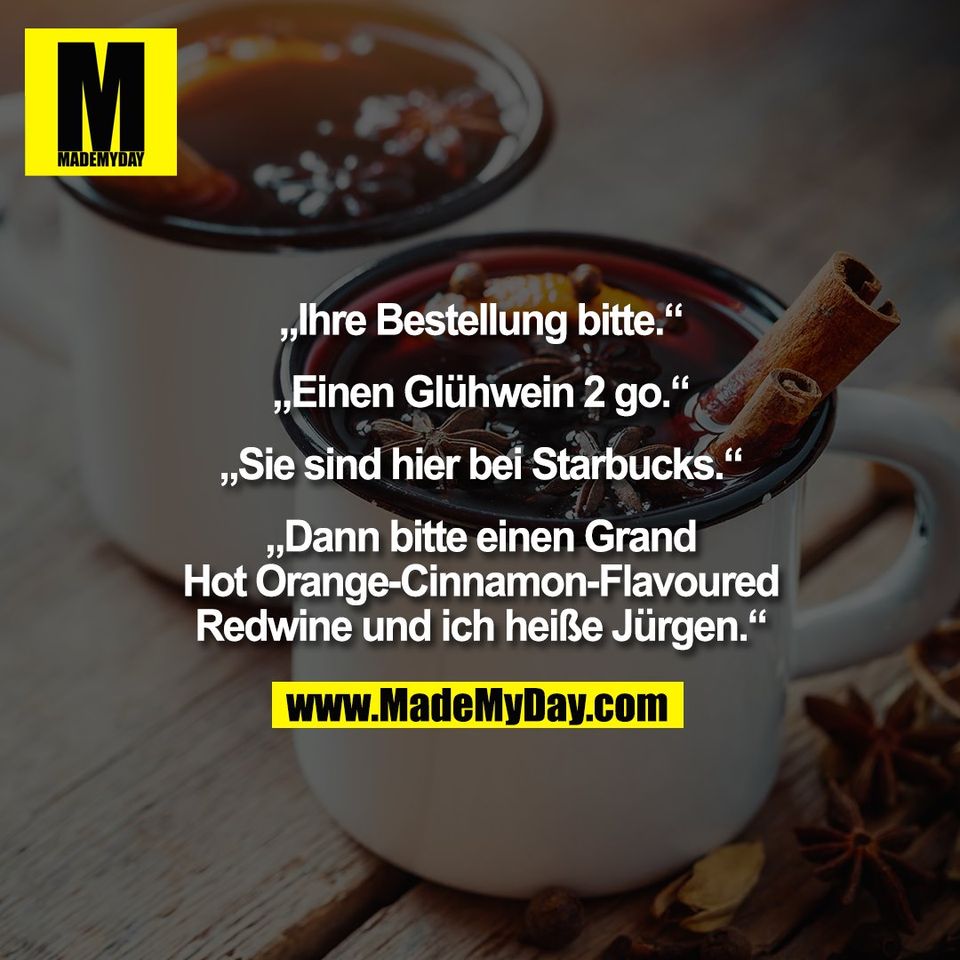 „Ihre Bestellung bitte.“<br />
<br />
„Einen Glühwein 2 go.“<br />
<br />
„Sie sind hier bei Starbucks.“<br />
<br />
„Dann bitte einen Grand<br />
Hot Orange-Cinnamon-Flavoured<br />
Redwine und ich heiße Jürgen.“