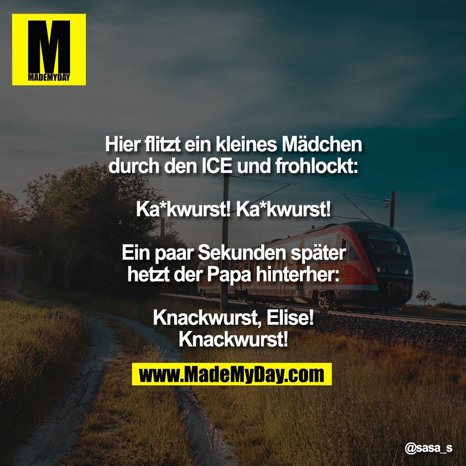 Hier flitzt ein kleines Mädchen<br />
durch den ICE und frohlockt:<br />
<br />
Ka*kwurst! Ka*kwurst!<br />
<br />
Ein paar Sekunden später<br />
hetzt der Papa hinterher:<br />
<br />
Knackwurst, Elise!<br />
Knackwurst!"