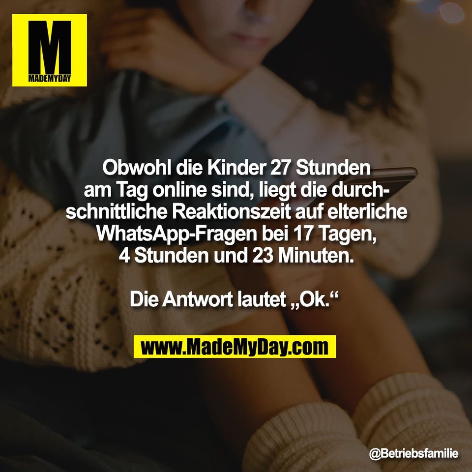Obwohl die Kinder 27 Stunden<br />
am Tag online sind, liegt die durch-<br />
schnittliche Reaktionszeit auf elterliche<br />
WhatsApp-Fragen bei 17 Tagen,<br />
4 Stunden und 23 Minuten.<br />
<br />
Die Antwort lautet „Ok.“