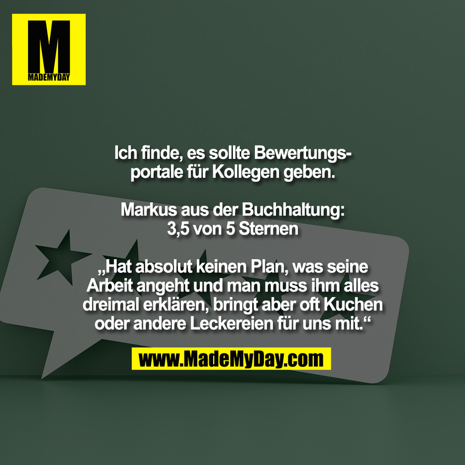 Ich finde, es sollte Bewertungs-<br />
portale für Kollegen geben.<br />
<br />
Markus aus der Buchhaltung:<br />
3,5 von 5 Sternen<br />
<br />
„Hat absolut keinen Plan, was seine<br />
Arbeit angeht und man muss ihm alles<br />
dreimal erklären, bringt aber oft Kuchen<br />
oder andere Leckereien für uns mit.“