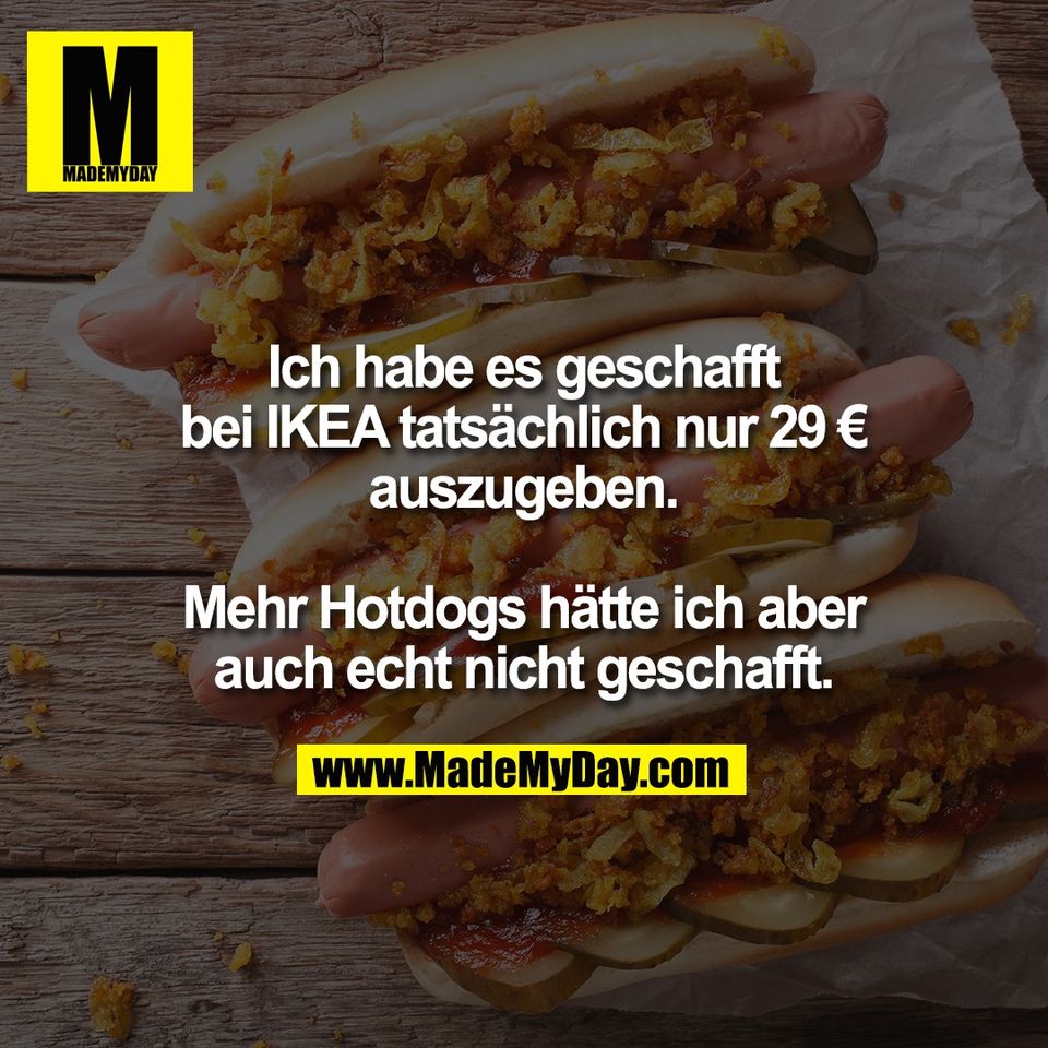 Ich habe es geschafft<br />
bei IKEA tatsächlich nur 29 €<br />
auszugeben.<br />
<br />
Mehr Hotdogs hätte ich aber<br />
auch echt nicht geschafft.