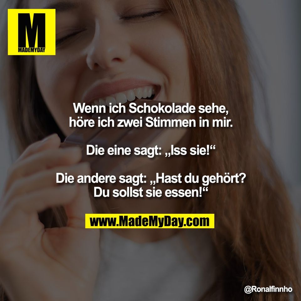 Wenn ich Schokolade sehe,<br />
höre ich zwei Stimmen in mir.<br />
<br />
Die eine sagt: „Iss sie!“<br />
<br />
Die andere sagt: „Hast du gehört?<br />
Du sollst sie essen!“