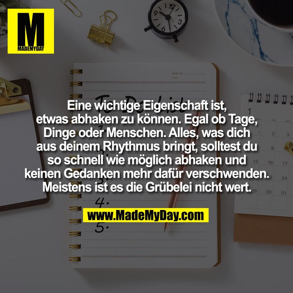 Eine wichtige Eigenschaft ist,<br />
etwas abhaken zu können. Egal ob Tage,<br />
Dinge oder Menschen. Alles, was dich<br />
aus deinem Rhythmus bringt, solltest du<br />
so schnell wie möglich abhaken und<br />
keinen Gedanken mehr dafür verschwenden.<br />
Meistens ist es die Grübelei nicht wert.