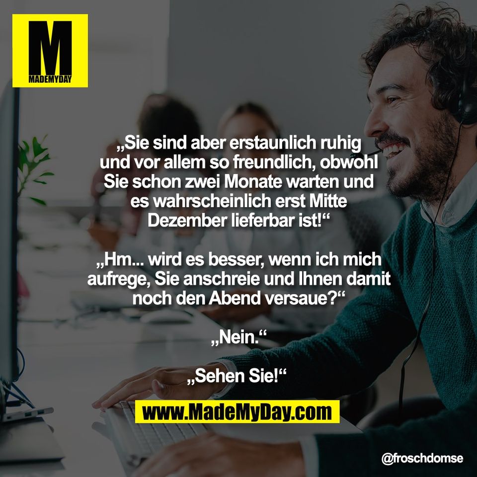 „Sie sind aber erstaunlich ruhig<br />
und vor allem so freundlich, obwohl<br />
Sie schon zwei Monate warten und<br />
es wahrscheinlich erst Mitte<br />
Dezember lieferbar ist!“<br />
<br />
„Hm... wird es besser, wenn ich mich<br />
aufrege, Sie anschreie und Ihnen damit<br />
noch den Abend versaue?“<br />
<br />
„Nein.“<br />
<br />
„Sehen Sie!“