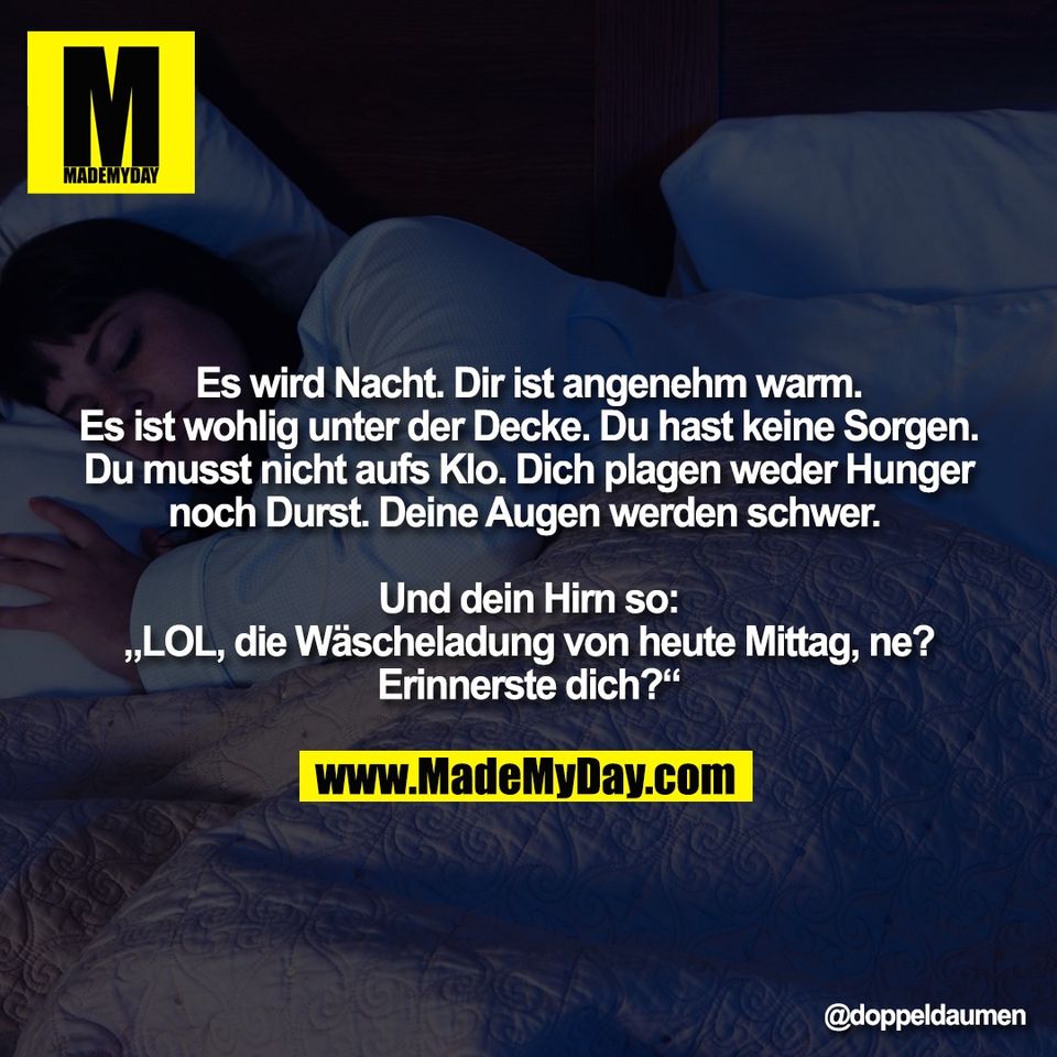 Es wird Nacht. Dir ist angenehm warm.<br />
Es ist wohlig unter der Decke. Du hast keine Sorgen.<br />
Du musst nicht aufs Klo. Dich plagen weder Hunger<br />
noch Durst. Deine Augen werden schwer. <br />
<br />
Und dein Hirn so:<br />
„LOL, die Wäscheladung von heute Mittag, ne?<br />
Erinnerste dich?“