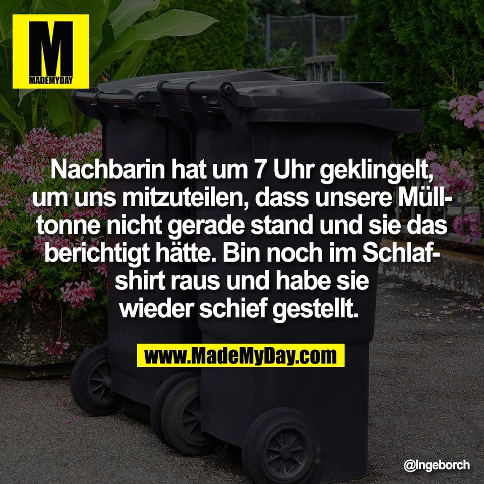Nachbarin hat um 7 Uhr geklingelt,<br />
um uns mitzuteilen, dass unsere Müll-<br />
tonne nicht gerade stand und sie das<br />
berichtigt hätte. Bin noch im Schlaf-<br />
shirt raus und habe sie<br />
wieder schief gestellt.