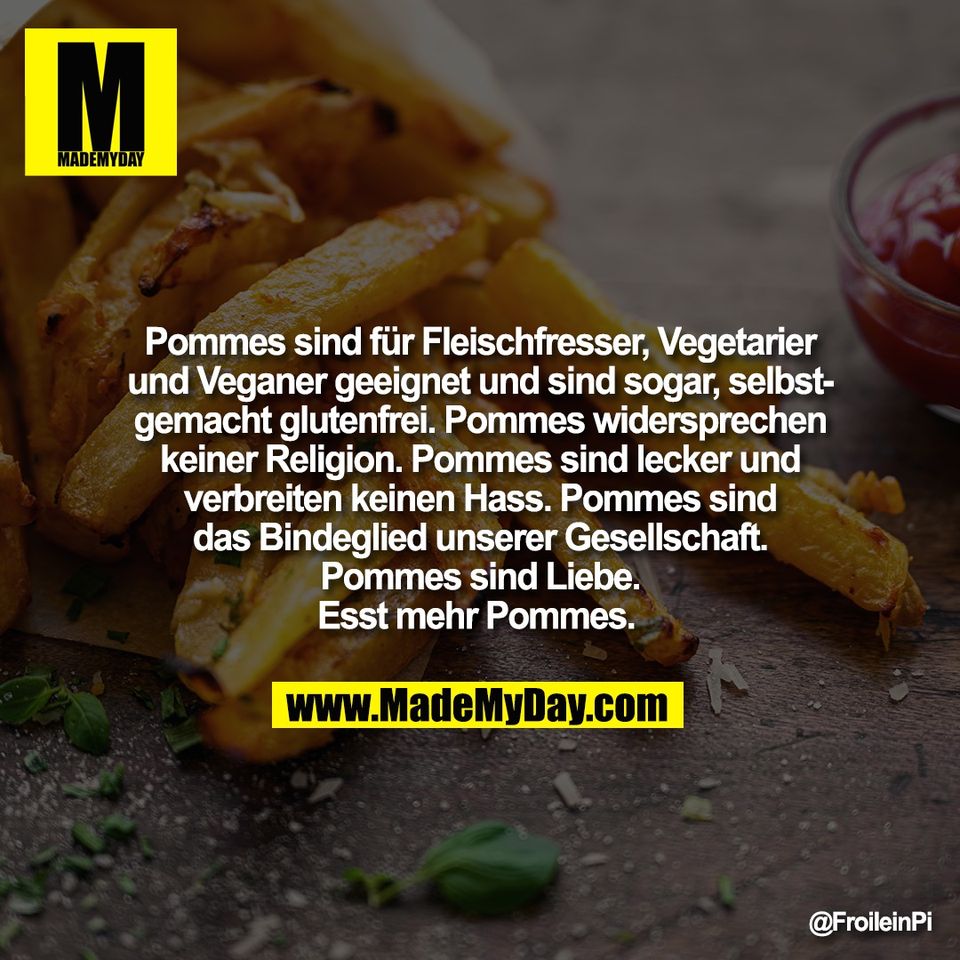 Pommes sind für Fleischfresser, Vegetarier<br />
und Veganer geeignet und sind sogar, selbst-<br />
gemacht glutenfrei. Pommes widersprechen<br />
keiner Religion. Pommes sind lecker und<br />
verbreiten keinen Hass. Pommes sind<br />
das Bindeglied unserer Gesellschaft.<br />
Pommes sind Liebe.<br />
Esst mehr Pommes.
