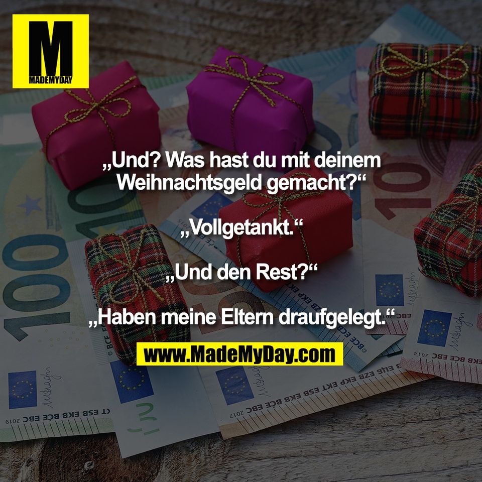 „Und? Was hast du mit deinem<br />
Weihnachtsgeld gemacht?“<br />
<br />
„Vollgetankt.“<br />
<br />
„Und den Rest?“<br />
<br />
„Haben meine Eltern draufgelegt.“