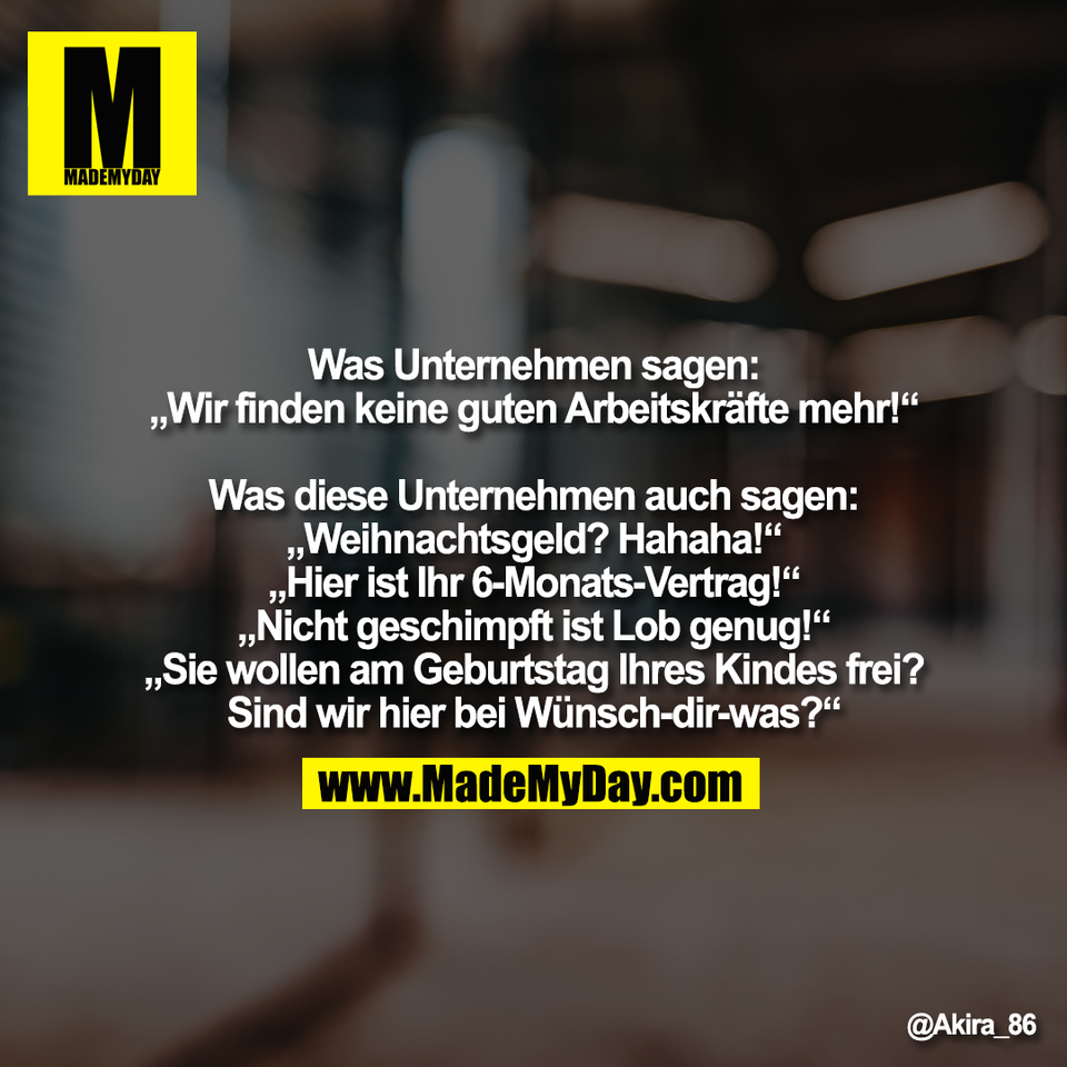 Was Unternehmen sagen:<br />
„Wir finden keine guten Arbeitskräfte mehr!“<br />
<br />
Was diese Unternehmen auch sagen:<br />
„Weihnachtsgeld? Hahaha!“<br />
„Hier ist Ihr 6-Monats-Vertrag!“<br />
„Nicht geschimpft ist Lob genug!“<br />
„Sie wollen am Geburtstag Ihres Kindes frei?<br />
Sind wir hier bei Wünsch-dir-was?“