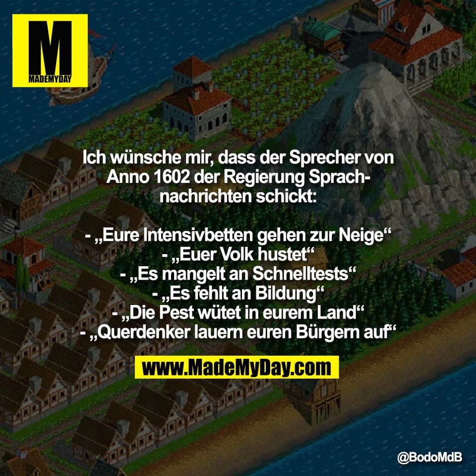 Ich wünsche mir, dass der Sprecher von<br />
Anno 1602 der Regierung Sprach-<br />
nachrichten schickt:<br />
<br />
- „Eure Intensivbetten gehen zur Neige“<br />
- „Euer Volk hustet“<br />
- „Es mangelt an Schnelltests“<br />
- „Es fehlt an Bildung“<br />
- „Die Pest wütet in eurem Land“<br />
- „Querdenker lauern euren Bürgern auf“