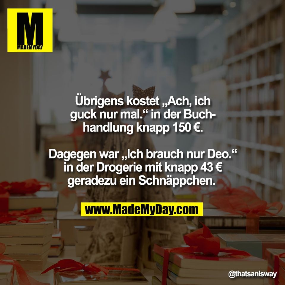 Übrigens kostet „Ach, ich<br />
guck nur mal.“ in der Buch-<br />
handlung knapp 150 €.<br />
<br />
Dagegen war „Ich brauch nur Deo.“<br />
in der Drogerie mit knapp 43 €<br />
geradezu ein Schnäppchen.