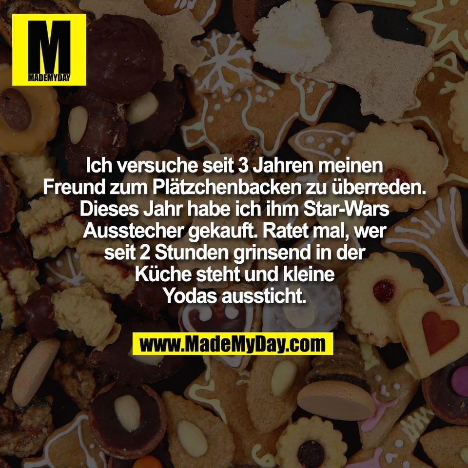 Ich versuche seit 3 Jahren meinen<br />
Freund zum Plätzchenbacken zu überreden.<br />
Dieses Jahr habe ich ihm Star-Wars<br />
Ausstecher gekauft. Ratet mal, wer<br />
seit 2 Stunden grinsend in der<br />
Küche steht und kleine<br />
Yodas aussticht.