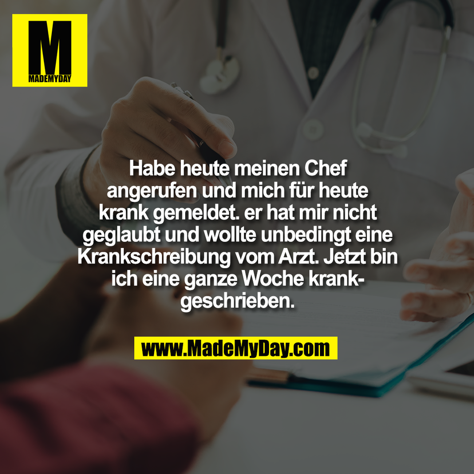 Habe heute meinen Chef<br />
angerufen und mich für heute<br />
krank gemeldet. er hat mir nicht<br />
geglaubt und wollte unbedingt eine<br />
Krankschreibung vom Arzt. Jetzt bin<br />
ich eine ganze Woche krank-<br />
geschrieben.