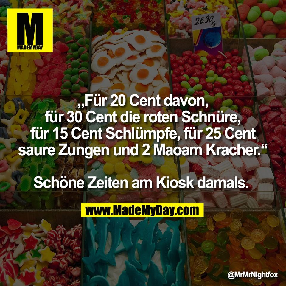 „Für 20 Cent davon,<br />
für 30 Cent die roten Schnüre,<br />
für 15 Cent Schlümpfe, für 25 Cent<br />
saure Zungen und 2 Maoam Kracher.“<br />
<br />
Schöne Zeiten am Kiosk damals.