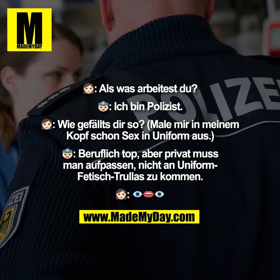👩🏻: Als was arbeitest du?<br />
<br />
👮‍♂️: Ich bin Polizist.<br />
<br />
👩🏻: Wie gefällts dir so? (Male mir in meinem<br />
Kopf schon Sex in Uniform aus.)<br />
<br />
👮‍♂️: Beruflich top, aber privat muss<br />
man aufpassen, nicht an Uniform-<br />
Fetisch-Trullas zu kommen.<br />
<br />
👩🏻: 👁👄👁