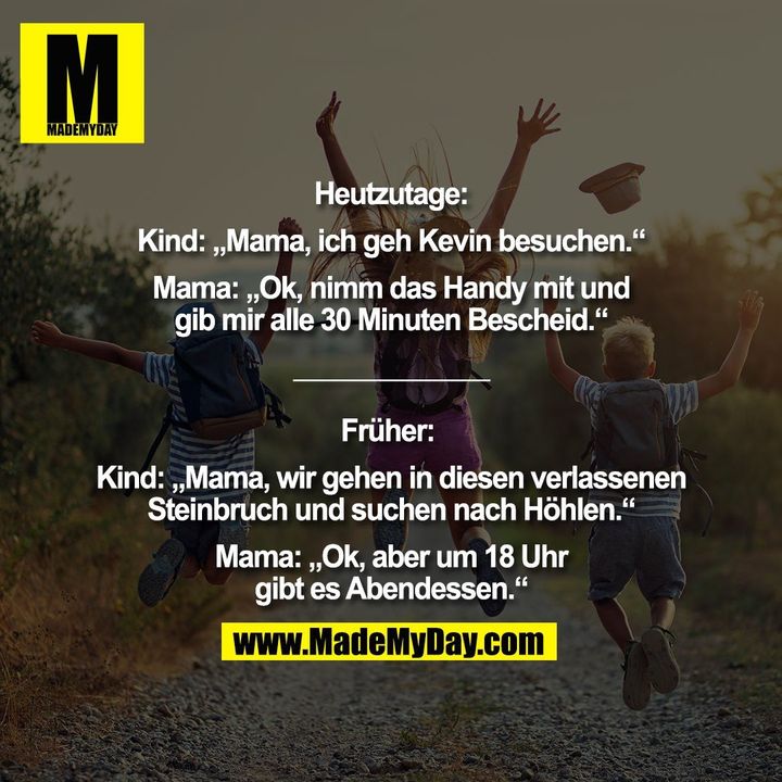 Heutzutage: Kind: „Mama, ich geh Kevin besuchen.“ Mama: „Ok, nimm das Handy mit und gib mir alle 30 Minuten Bescheid.“ Früher: Kind: „Mama, wir gehen in diesen verlassenen Steinbruch und suchen nach Höhlen.“ Mama: „Ok, aber um 18 Uhr gibt es Abendessen.“