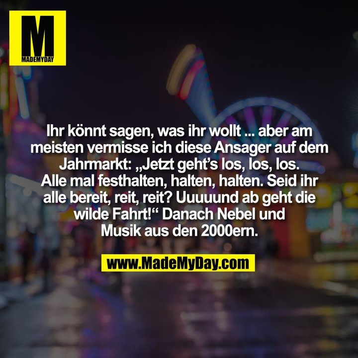 Ihr könnt sagen, was ihr wollt ... aber am<br />
meisten vermisse ich diese Ansager auf dem<br />
Jahrmarkt: „Jetzt geht’s los, los, los.<br />
Alle mal festhalten, halten, halten. Seid ihr<br />
alle bereit, reit, reit? Uuuuund ab geht die<br />
wilde Fahrt!“ Danach Nebel und<br />
Musik aus den 2000ern.