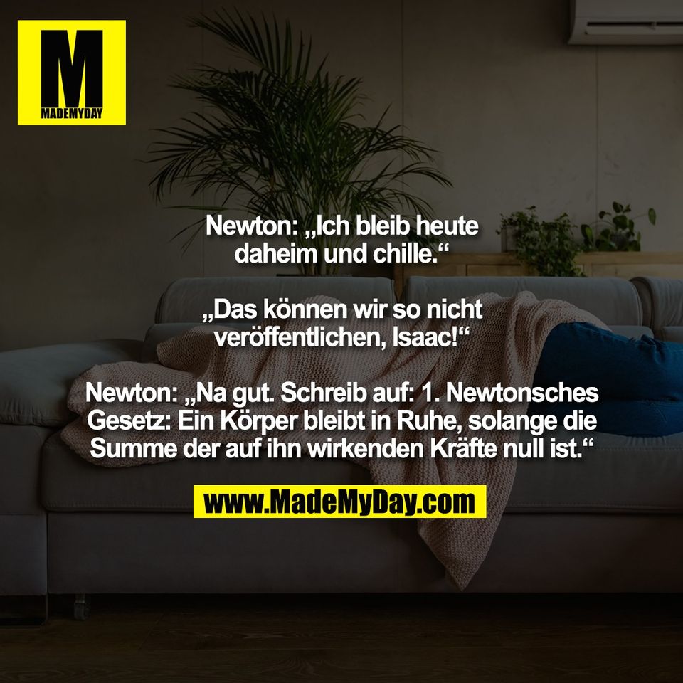 Newton: „Ich bleib heute<br />
daheim und chille.“<br />
<br />
„Das können wir so nicht<br />
veröffentlichen, Isaac!“<br />
<br />
Newton: „Na gut. Schreib auf: 1. Newtonsches<br />
Gesetz: Ein Körper bleibt in Ruhe, solange die<br />
Summe der auf ihn wirkenden Kräfte null ist.“
